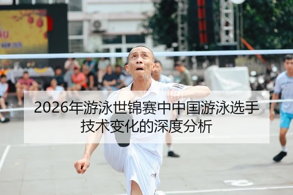 2026年游泳世锦赛中中国游泳选手技术变化的深度分析