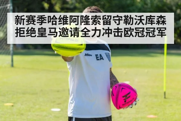 新赛季哈维阿隆索留守勒沃库森拒绝皇马邀请全力冲击欧冠冠军