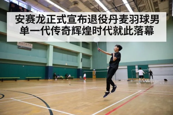 安赛龙正式宣布退役丹麦羽球男单一代传奇辉煌时代就此落幕